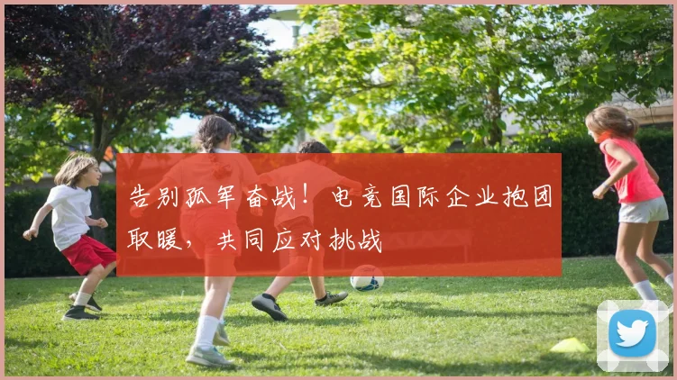 告别孤军奋战！电竞国际企业抱团取暖，共同应对挑战