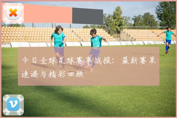 今日全球足球赛事战报:最新赛果速递与精彩回顾