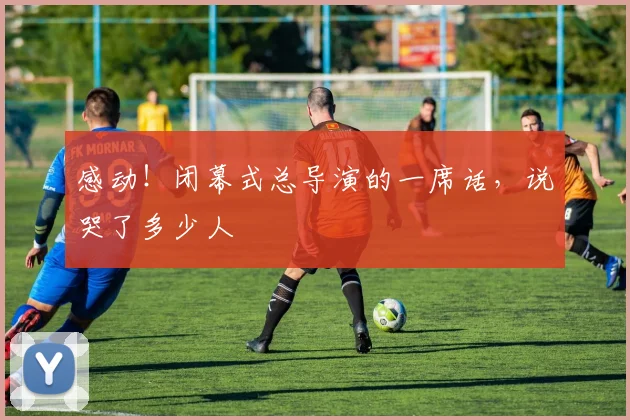 感动！闭幕式总导演的一席话，说哭了多少人