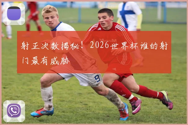 射正次数揭秘!2026世界杯谁的射门最有威胁