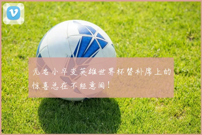 无名小卒变英雄世界杯替补席上的惊喜总在不经意间！