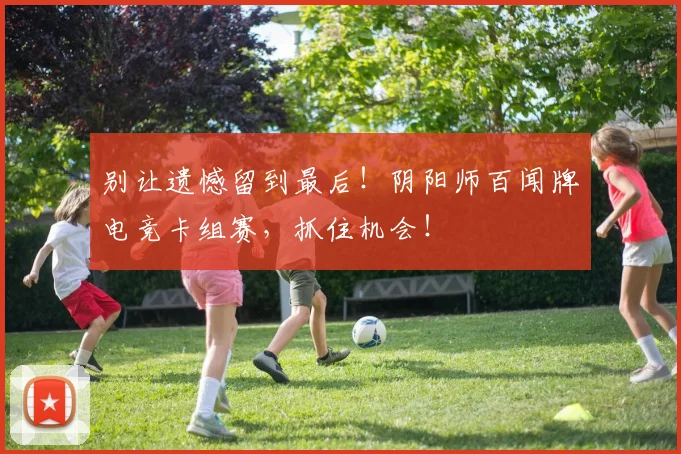 别让遗憾留到最后！阴阳师百闻牌电竞卡组赛，抓住机会！