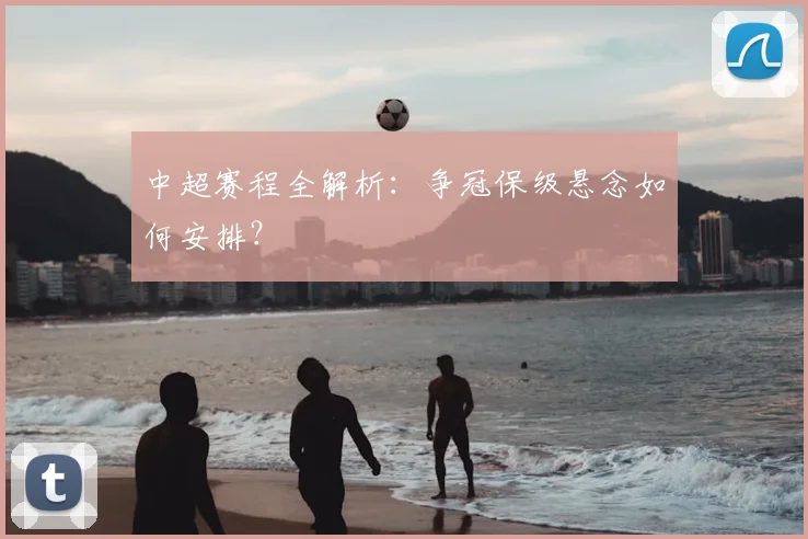 中超赛程全解析:争冠保级悬念如何安排?
