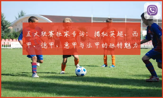 五大联赛独家专访:揭秘英超、西甲、德甲、意甲与法甲的独特魅力与核心差异