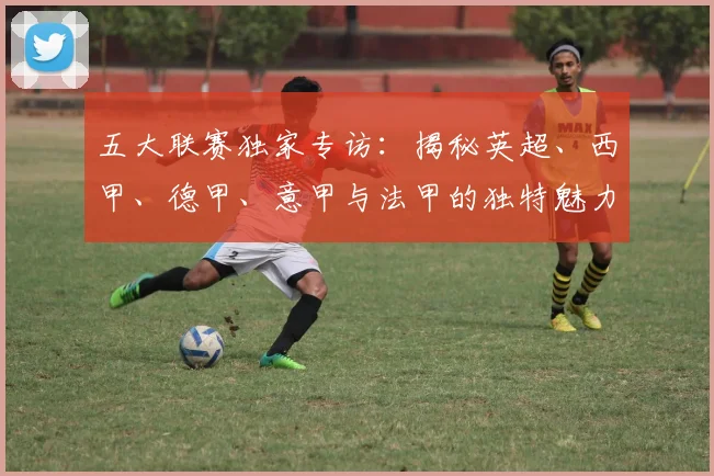 五大联赛独家专访:揭秘英超、西甲、德甲、意甲与法甲的独特魅力与核心差异