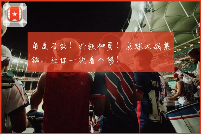 角度刁钻!扑救神勇!点球大战集锦,让你一次看个够!